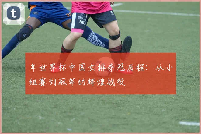年世界杯中国女排夺冠历程：从小组赛到冠军的辉煌战役