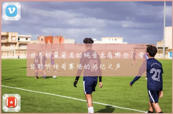 世界杯最著名的纯音乐有哪些？带你聆听传奇赛场的记忆之声