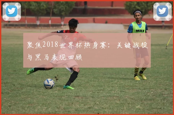 聚焦2018世界杯热身赛：关键战役与黑马表现回顾