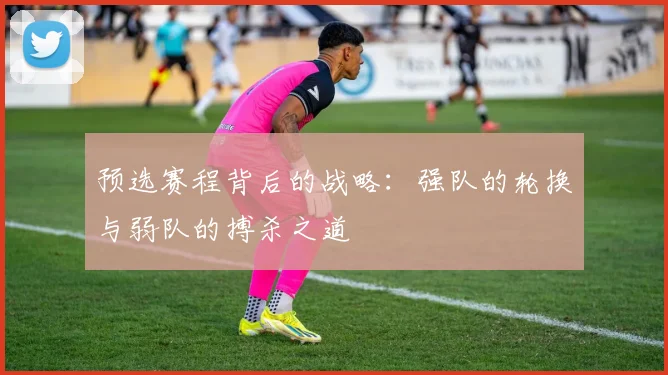 预选赛程背后的战略：强队的轮换与弱队的搏杀之道