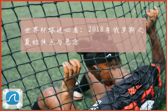 世界杯球迷必看：2018年俄罗斯之夏的焦点与悬念