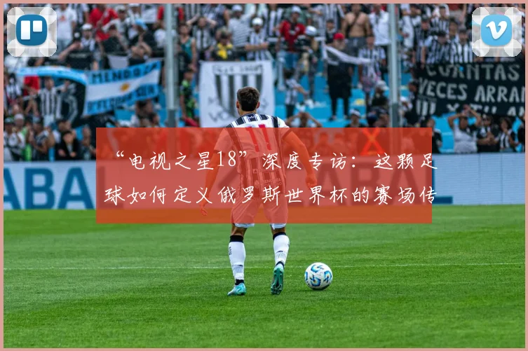 “电视之星18”深度专访：这颗足球如何定义俄罗斯世界杯的赛场传奇？