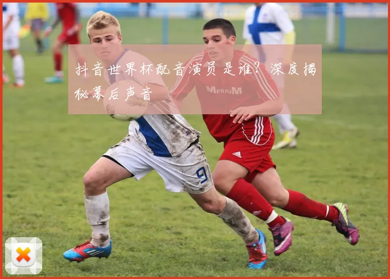 抖音世界杯配音演员是谁?深度揭秘幕后声音