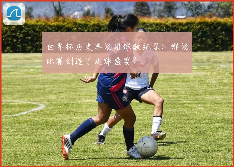 世界杯历史单场进球数纪录：哪场比赛创造了进球盛宴？