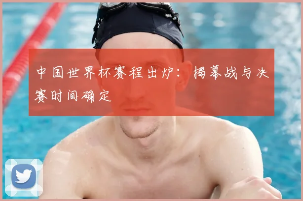 中国世界杯赛程出炉:揭幕战与决赛时间确定