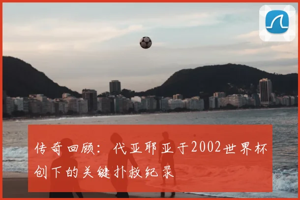 传奇回顾：代亚耶亚于2002世界杯创下的关键扑救纪录