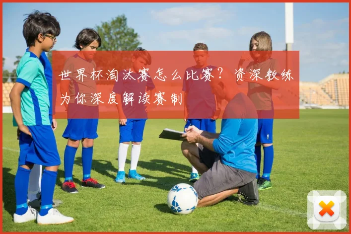 世界杯淘汰赛怎么比赛?资深教练为你深度解读赛制