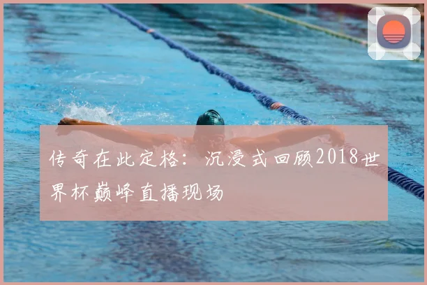 传奇在此定格:沉浸式回顾2018世界杯巅峰直播现场