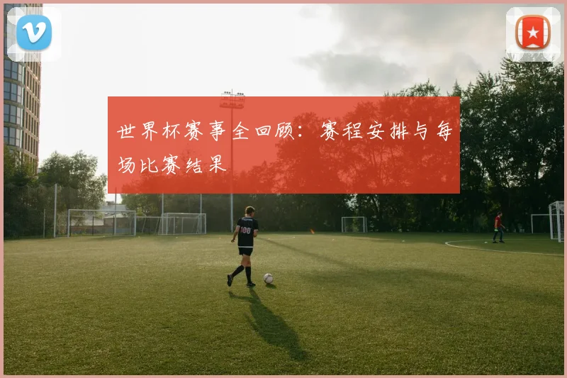世界杯赛事全回顾:赛程安排与每场比赛结果