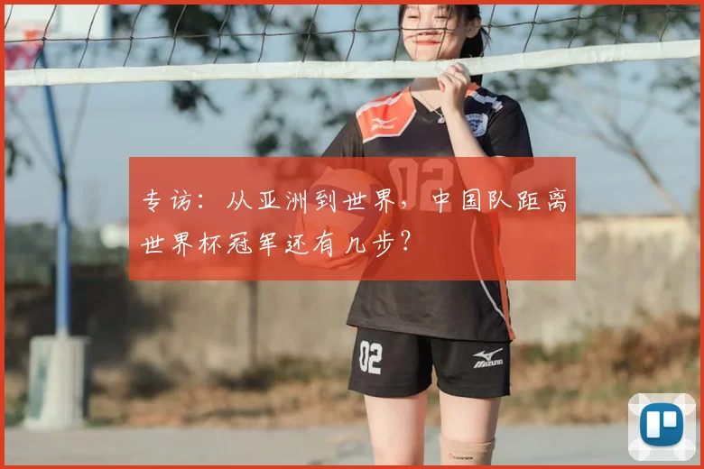 专访:从亚洲到世界,中国队距离世界杯冠军还有几步?
