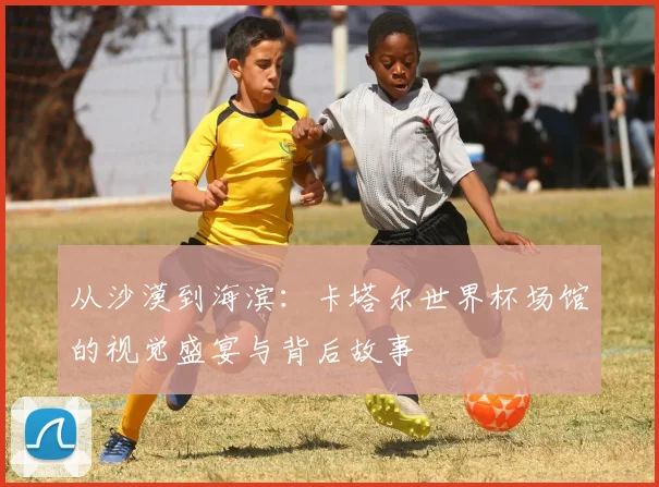 从沙漠到海滨：卡塔尔世界杯场馆的视觉盛宴与背后故事