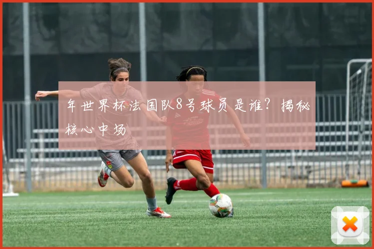 年世界杯法国队8号球员是谁?揭秘核心中场