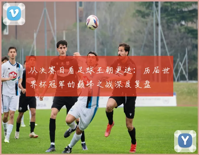 从决赛日看足球王朝更迭:历届世界杯冠军的巅峰之战深度复盘