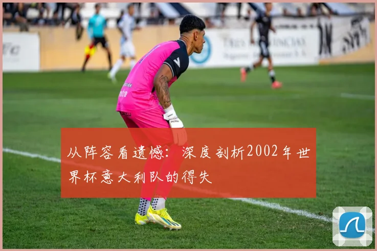 从阵容看遗憾:深度剖析2002年世界杯意大利队的得失