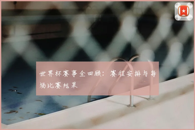 世界杯赛事全回顾:赛程安排与每场比赛结果