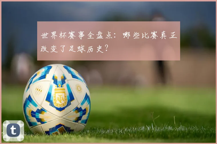 世界杯赛事全盘点:哪些比赛真正改变了足球历史?