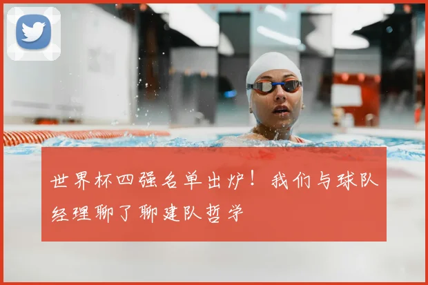 世界杯四强名单出炉！我们与球队经理聊了聊建队哲学